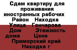 Сдам квартиру для проживания иностранных рабочих  › Район ­ Находка › Улица ­ Гончарова › Дом ­ - › Этажность дома ­ 3 › Цена ­ 30 000 - Приморский край, Находка г. Недвижимость » Квартиры аренда   